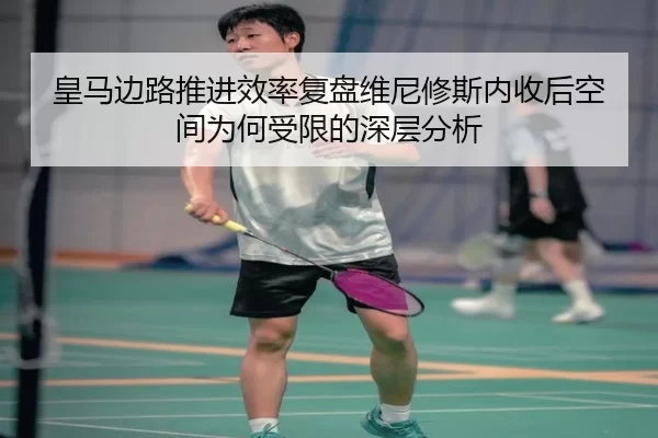 皇马边路推进效率复盘维尼修斯内收后空间为何受限的深层分析